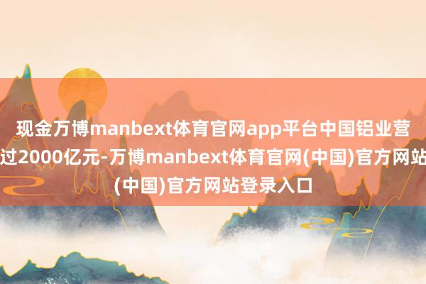 现金万博manbext体育官网app平台中国铝业营业收入超过2000亿元-万博manbext体育官网(中国)官方网站登录入口