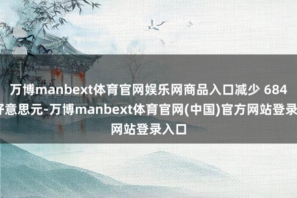 万博manbext体育官网娱乐网商品入口减少 684 亿好意思元-万博manbext体育官网(中国)官方网站登录入口
