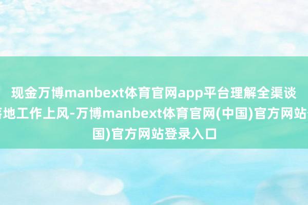 现金万博manbext体育官网app平台理解全渠谈销售与落地工作上风-万博manbext体育官网(中国)官方网站登录入口