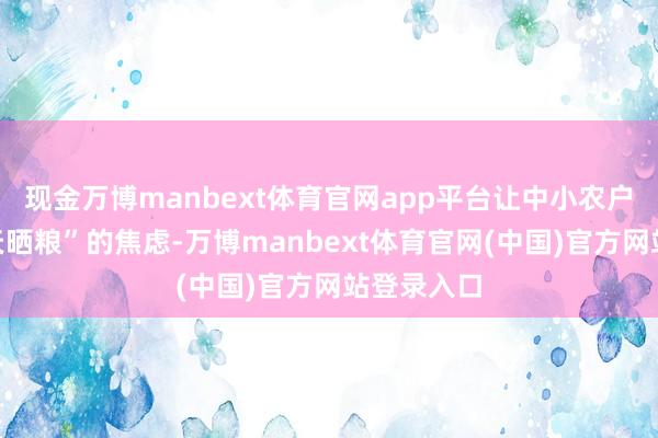 现金万博manbext体育官网app平台让中小农户告别“看天晒粮”的焦虑-万博manbext体育官网(中国)官方网站登录入口
