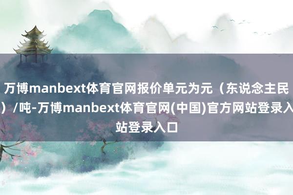万博manbext体育官网报价单元为元（东说念主民币）/吨-万博manbext体育官网(中国)官方网站登录入口