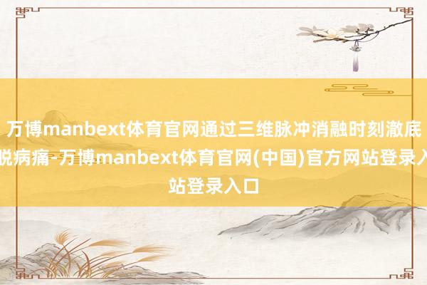 万博manbext体育官网通过三维脉冲消融时刻澈底开脱病痛-万博manbext体育官网(中国)官方网站登录入口