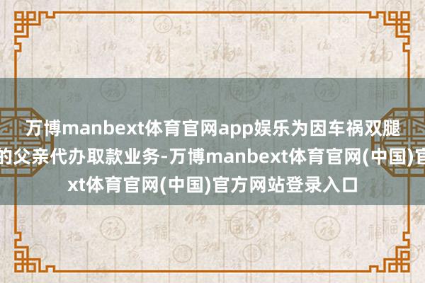 万博manbext体育官网app娱乐为因车祸双腿骨折、卧床治疗的父亲代办取款业务-万博manbext体育官网(中国)官方网站登录入口