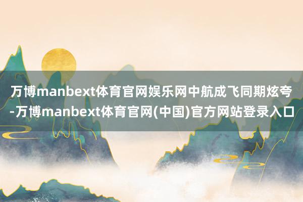 万博manbext体育官网娱乐网　　中航成飞同期炫夸-万博manbext体育官网(中国)官方网站登录入口