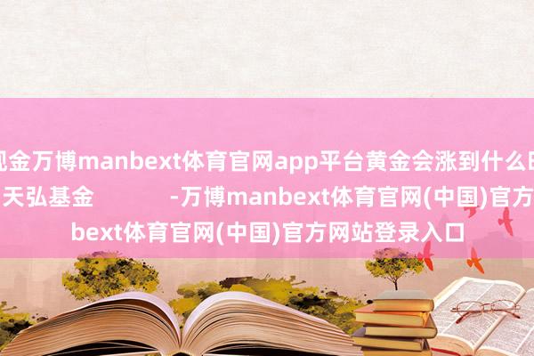 现金万博manbext体育官网app平台黄金会涨到什么时分？）着手：天弘基金            -万博manbext体育官网(中国)官方网站登录入口
