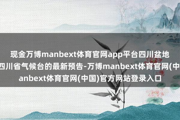 现金万博manbext体育官网app平台四川盆地西部要越过谨防！据四川省气候台的最新预告-万博manbext体育官网(中国)官方网站登录入口