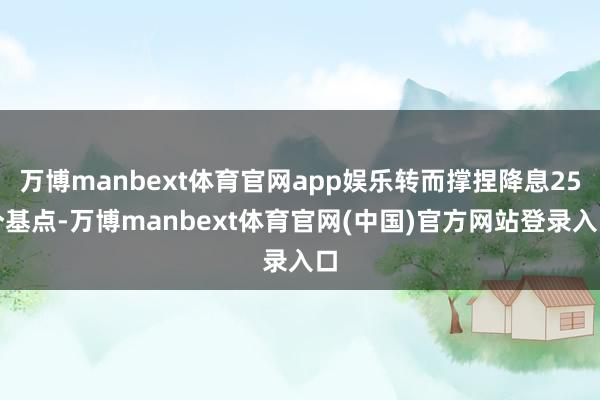 万博manbext体育官网app娱乐转而撑捏降息25个基点-万博manbext体育官网(中国)官方网站登录入口
