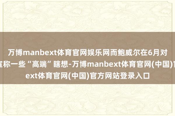 万博manbext体育官网娱乐网而鲍威尔在6月对国会小组作证时宣称一些“高端”瞎想-万博manbext体育官网(中国)官方网站登录入口