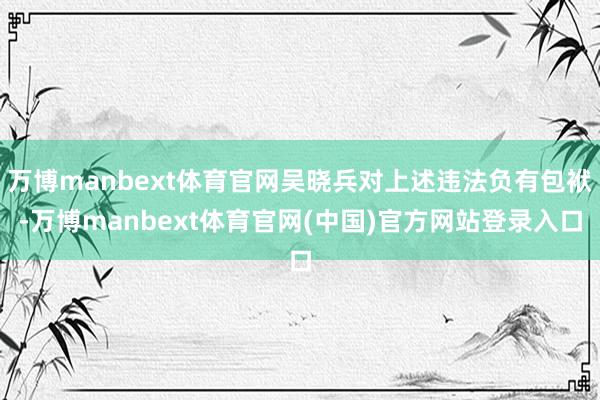 万博manbext体育官网吴晓兵对上述违法负有包袱-万博manbext体育官网(中国)官方网站登录入口
