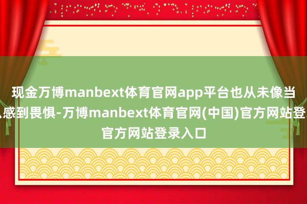 现金万博manbext体育官网app平台也从未像当今这么感到畏惧-万博manbext体育官网(中国)官方网站登录入口
