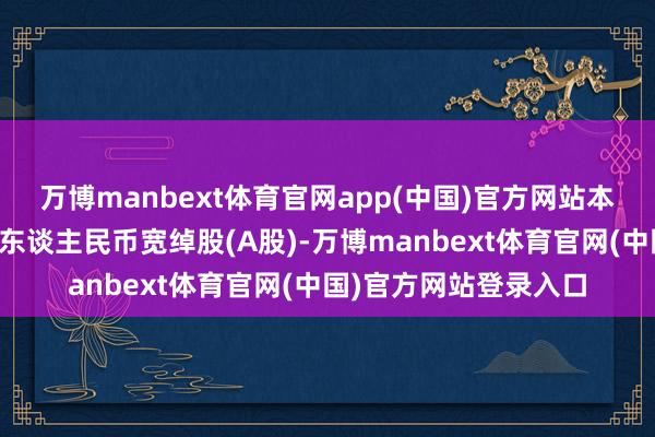 万博manbext体育官网app(中国)官方网站本次刊行的股票种类为东谈主民币宽绰股(A股)-万博manbext体育官网(中国)官方网站登录入口