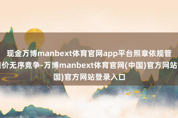 现金万博manbext体育官网app平台照章依规管束企业廉价无序竞争-万博manbext体育官网(中国)官方网站登录入口