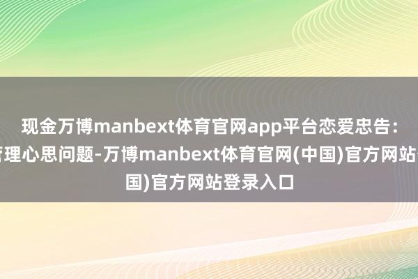 现金万博manbext体育官网app平台恋爱忠告：不稳妥管理心思问题-万博manbext体育官网(中国)官方网站登录入口