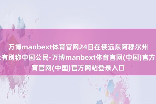万博manbext体育官网24日在俄远东阿穆尔州失事的客机上有别称中国公民-万博manbext体育官网(中国)官方网站登录入口
