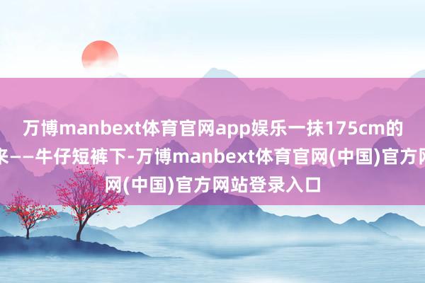 万博manbext体育官网app娱乐一抹175cm的身影逆光而来——牛仔短裤下-万博manbext体育官网(中国)官方网站登录入口