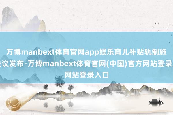 万博manbext体育官网app娱乐育儿补贴轨制施行决议发布-万博manbext体育官网(中国)官方网站登录入口