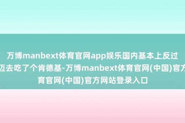 万博manbext体育官网app娱乐国内基本上反过来我带我们老迈去吃了个肯德基-万博manbext体育官网(中国)官方网站登录入口