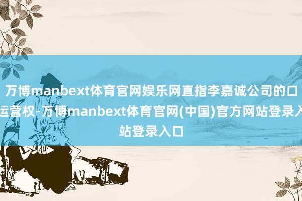 万博manbext体育官网娱乐网直指李嘉诚公司的口岸运营权-万博manbext体育官网(中国)官方网站登录入口