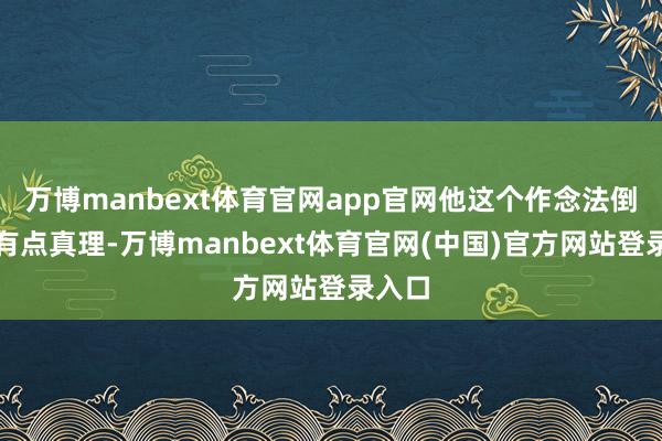 万博manbext体育官网app官网他这个作念法倒还算有点真理-万博manbext体育官网(中国)官方网站登录入口