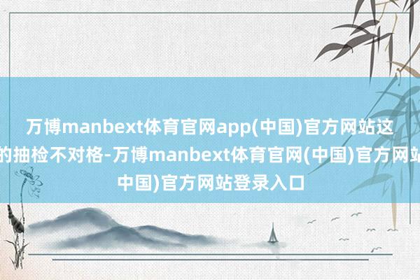 万博manbext体育官网app(中国)官方网站这一款产物的抽检不对格-万博manbext体育官网(中国)官方网站登录入口