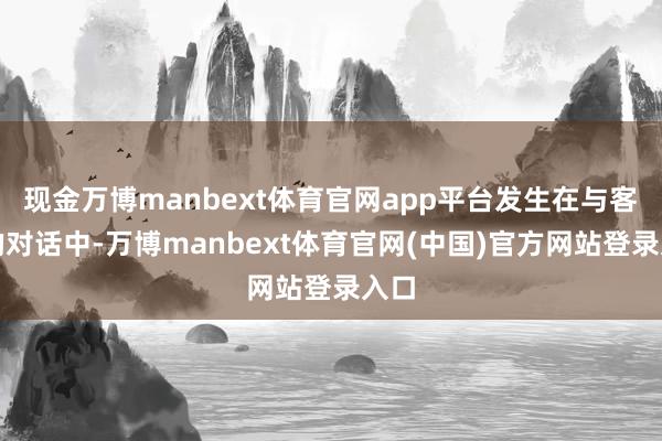 现金万博manbext体育官网app平台发生在与客户的对话中-万博manbext体育官网(中国)官方网站登录入口