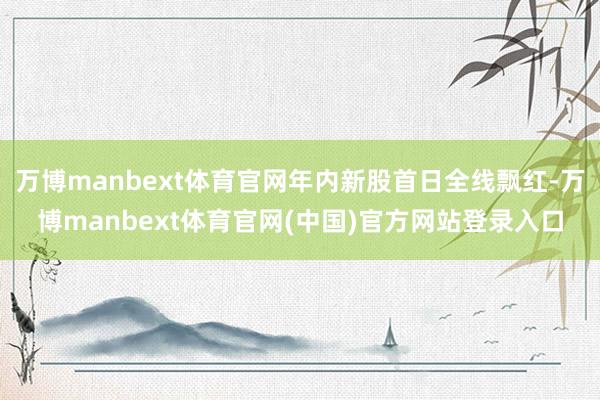 万博manbext体育官网年内新股首日全线飘红-万博manbext体育官网(中国)官方网站登录入口
