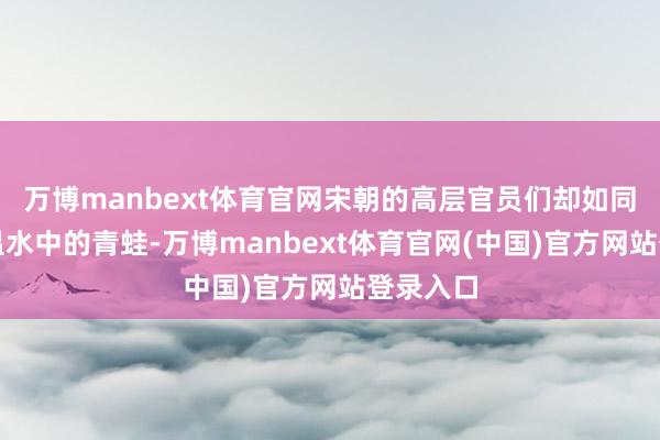 万博manbext体育官网宋朝的高层官员们却如同踏进于温水中的青蛙-万博manbext体育官网(中国)官方网站登录入口