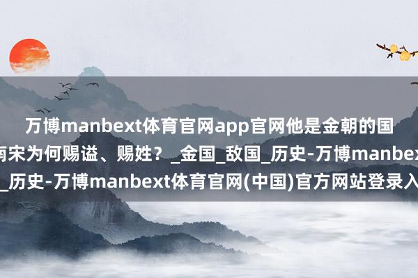 万博manbext体育官网app官网他是金朝的国师,被金朝烧身后,南宋为何赐谥、赐姓?_金国_敌国_历史-万博manbext体育官网(中国)官方网站登录入口