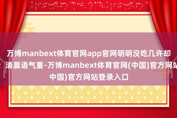 万博manbext体育官网app官网明明没吃几许却很快饱了；清晨语气重-万博manbext体育官网(中国)官方网站登录入口