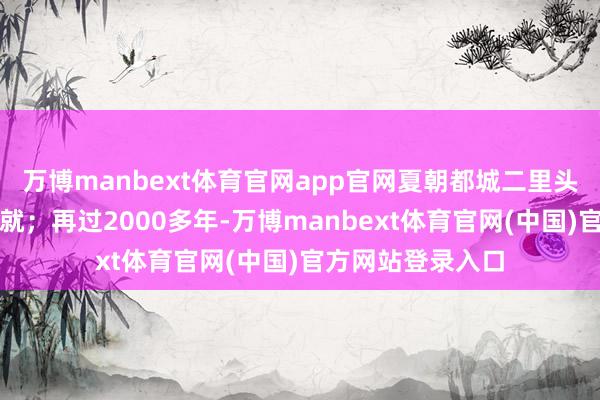 万博manbext体育官网app官网夏朝都城二里头古迹才在华夏成就；再过2000多年-万博manbext体育官网(中国)官方网站登录入口