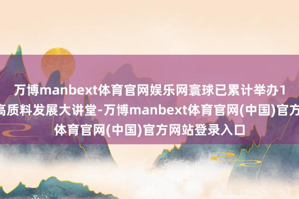 万博manbext体育官网娱乐网寰球已累计举办14期农村电商高质料发展大讲堂-万博manbext体育官网(中国)官方网站登录入口