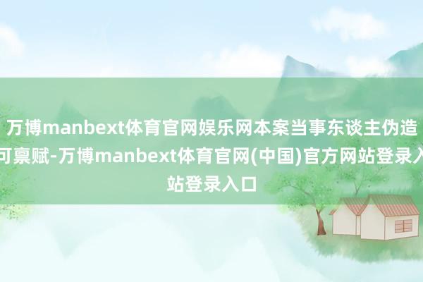 万博manbext体育官网娱乐网本案当事东谈主伪造许可禀赋-万博manbext体育官网(中国)官方网站登录入口