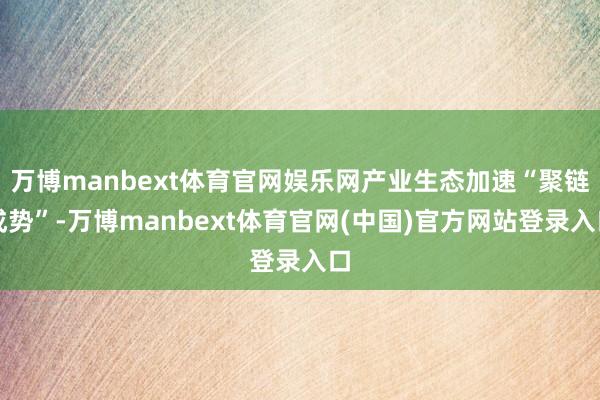 万博manbext体育官网娱乐网产业生态加速“聚链成势”-万博manbext体育官网(中国)官方网站登录入口