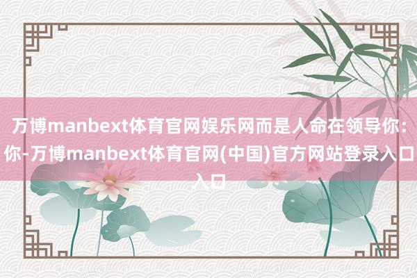 万博manbext体育官网娱乐网而是人命在领导你：你-万博manbext体育官网(中国)官方网站登录入口